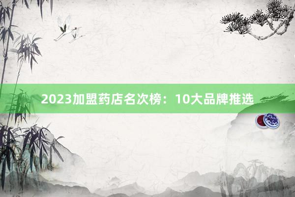 2023加盟药店名次榜：10大品牌推选