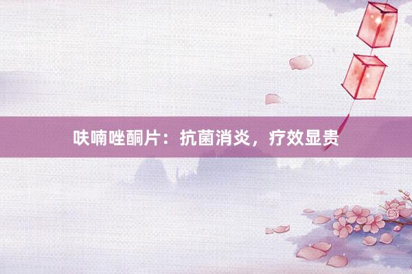 呋喃唑酮片：抗菌消炎，疗效显贵