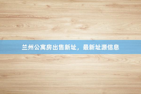 兰州公寓房出售新址,最新址源信息