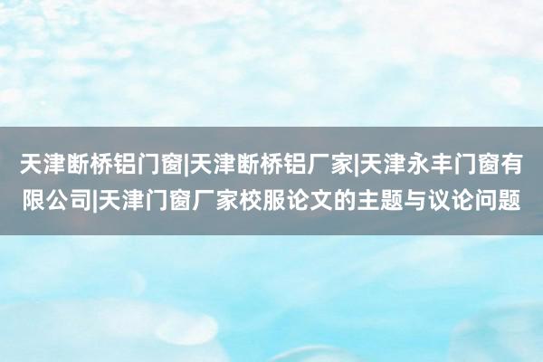 天津断桥铝门窗|天津断桥铝厂家|天津永丰门窗有限公司|天津门窗厂家校服论文的主题与议论问题