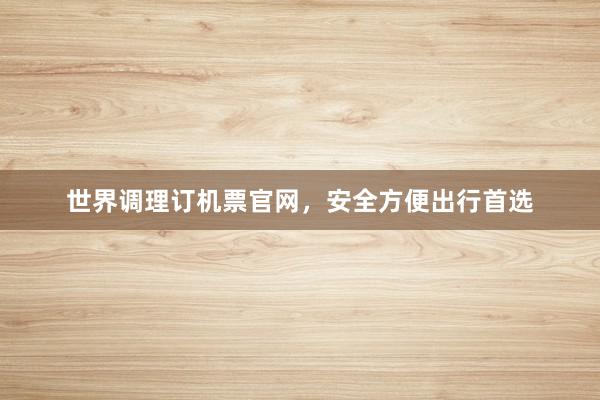 世界调理订机票官网，安全方便出行首选