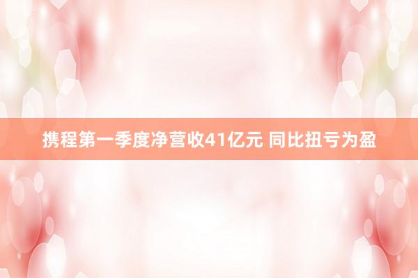 携程第一季度净营收41亿元 同比扭亏为盈